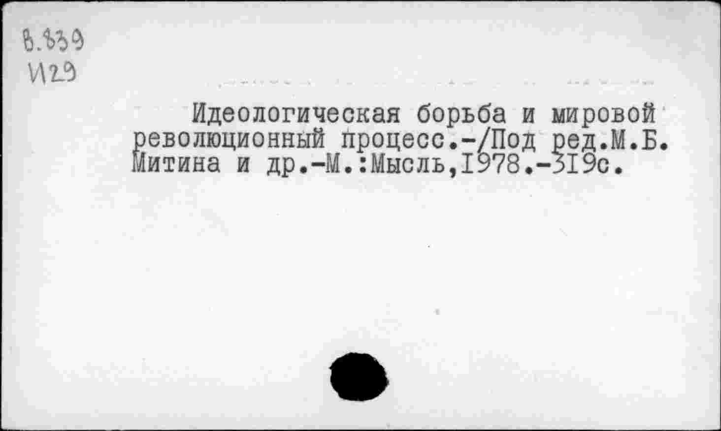 ﻿Идеологическая борьба и мировой еволюционный процесс.-/Под ред.М.Б. итина и др.-М.:Мысль,1978.-319с.